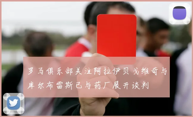罗马俱乐部关注阿拉伊贝戈维奇与库尔布雷斯已与药厂展开谈判