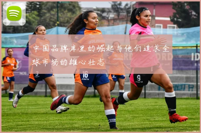 中国品牌库里的崛起与他们追求全球市场的雄心壮志