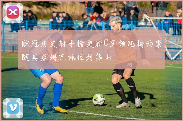 欧冠历史射手榜更新C罗领跑梅西紧随其后姆巴佩位列第七