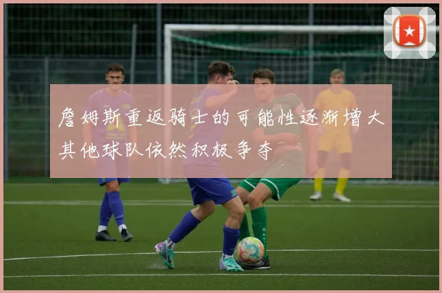 詹姆斯重返骑士的可能性逐渐增大其他球队依然积极争夺