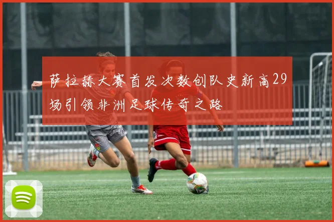 萨拉赫大赛首发次数创队史新高29场引领非洲足球传奇之路