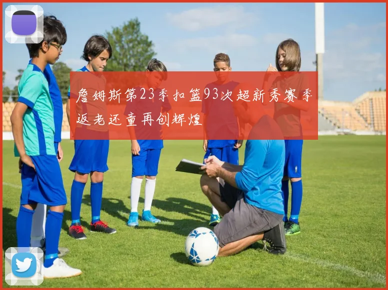 詹姆斯第23季扣篮93次超新秀赛季返老还童再创辉煌