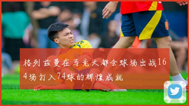 格列兹曼在马竞大都会球场出战164场打入74球的辉煌成就