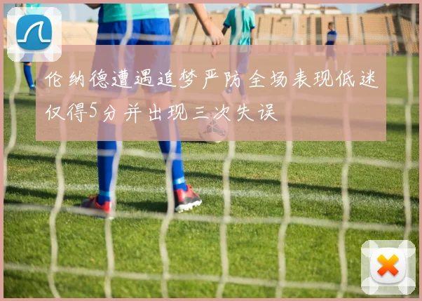 伦纳德遭遇追梦严防全场表现低迷仅得5分并出现三次失误
