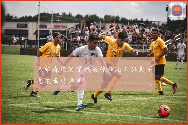 杰弗森谈防守挑战称相比文班更不愿意面对库里