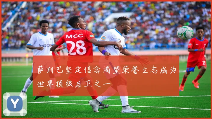 萨利巴坚定信念渴望荣誉立志成为世界顶级后卫之一