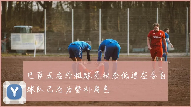 巴萨五名外租球员状态低迷在各自球队已沦为替补角色