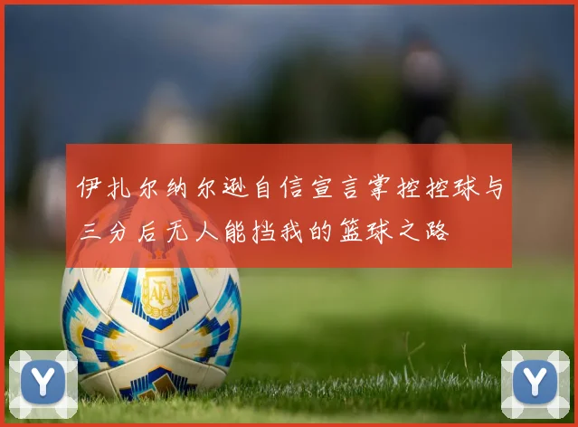 伊扎尔纳尔逊自信宣言掌控控球与三分后无人能挡我的篮球之路