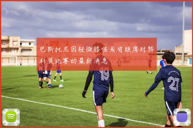 巴斯托尼因轻微膝伤或将缺席对阵科莫比赛的最新消息