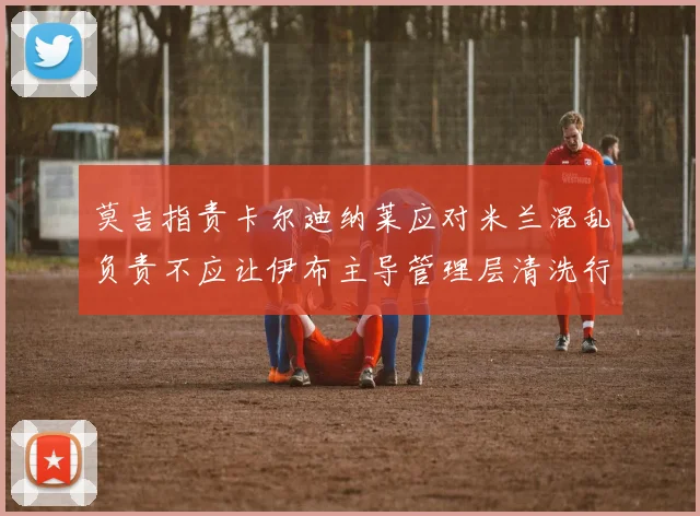 莫吉指责卡尔迪纳莱应对米兰混乱负责不应让伊布主导管理层清洗行动