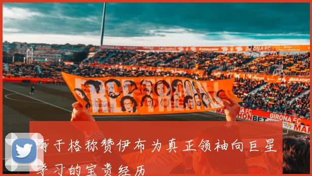 海于格称赞伊布为真正领袖向巨星学习的宝贵经历