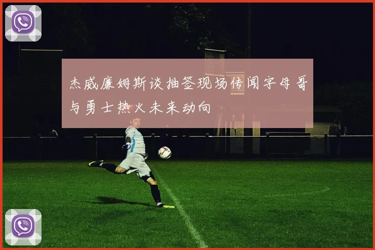 杰威廉姆斯谈抽签现场传闻字母哥与勇士热火未来动向