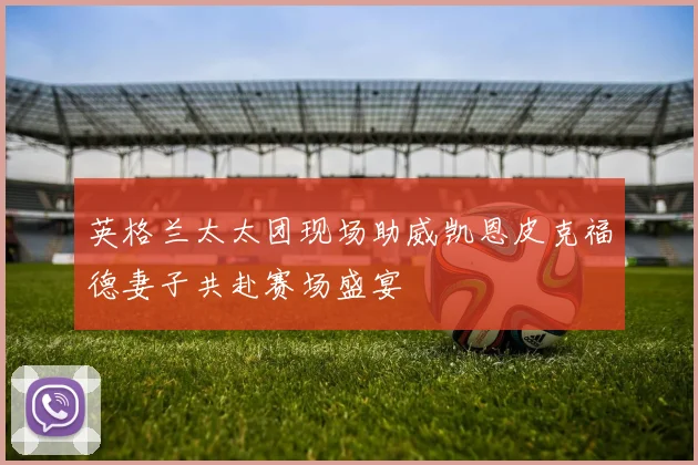 英格兰太太团现场助威凯恩皮克福德妻子共赴赛场盛宴