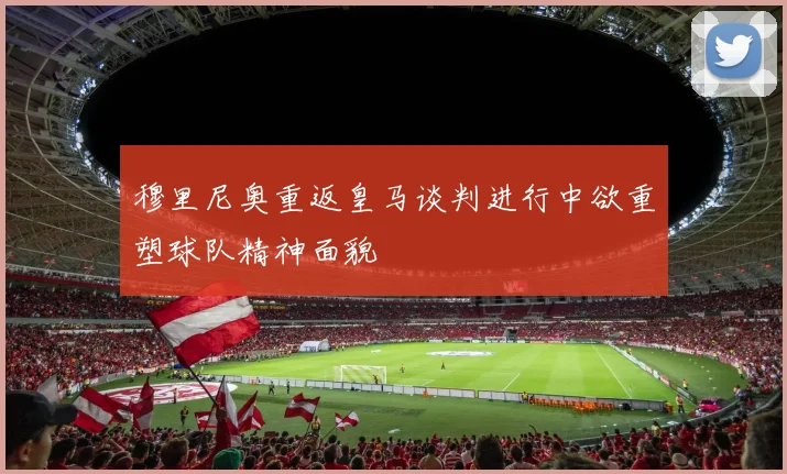 穆里尼奥重返皇马谈判进行中欲重塑球队精神面貌