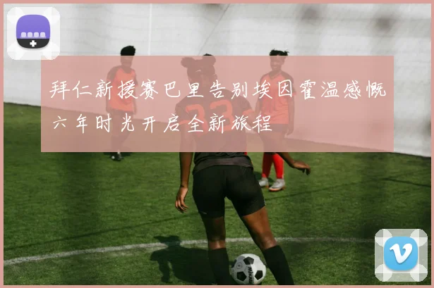 拜仁新援赛巴里告别埃因霍温感慨六年时光开启全新旅程