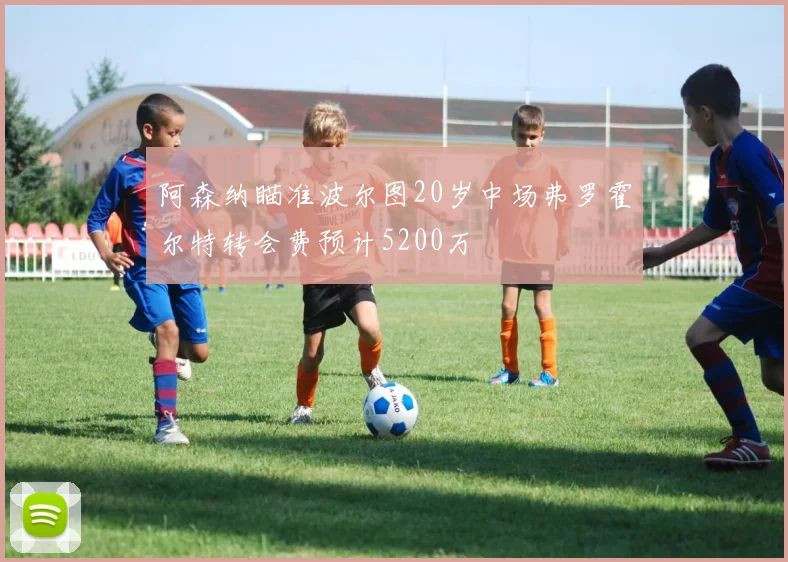阿森纳瞄准波尔图20岁中场弗罗霍尔特转会费预计5200万