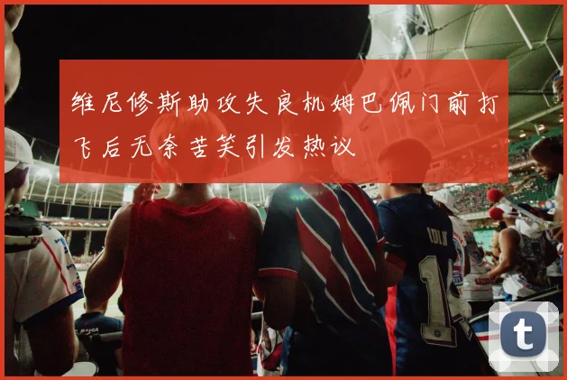 维尼修斯助攻失良机姆巴佩门前打飞后无奈苦笑引发热议